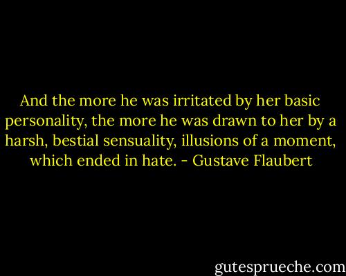 And the more he was irritated by her basic personality, the more he was drawn to her by a harsh, bestial sensuality, illusions of a moment, which ended in hate. - Gustave Flaubert