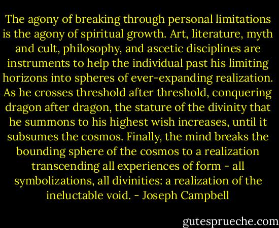 The agony of breaking through personal limitations is the agony of spiritual growth. Art, literature, myth and cult, philosophy, and ascetic disciplines are instruments to help the individual past his limiting horizons into spheres of ever-expanding realization. As he crosses threshold after threshold, conquering dragon after dragon, the stature of the divinity that he summons to his highest wish increases, until it subsumes the cosmos. Finally, the mind breaks the bounding sphere of the cosmos to a realization transcending all experiences of form - all symbolizations, all divinities: a realization of the ineluctable void. - Joseph Campbell