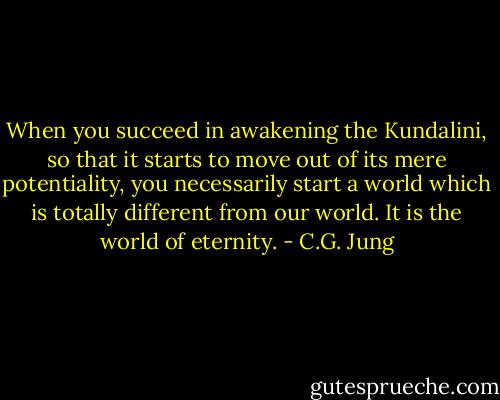 When you succeed in awakening the Kundalini, so that it starts to move out of its mere potentiality, you necessarily start a world which is totally different from our world. It is the world of eternity. - C.G. Jung