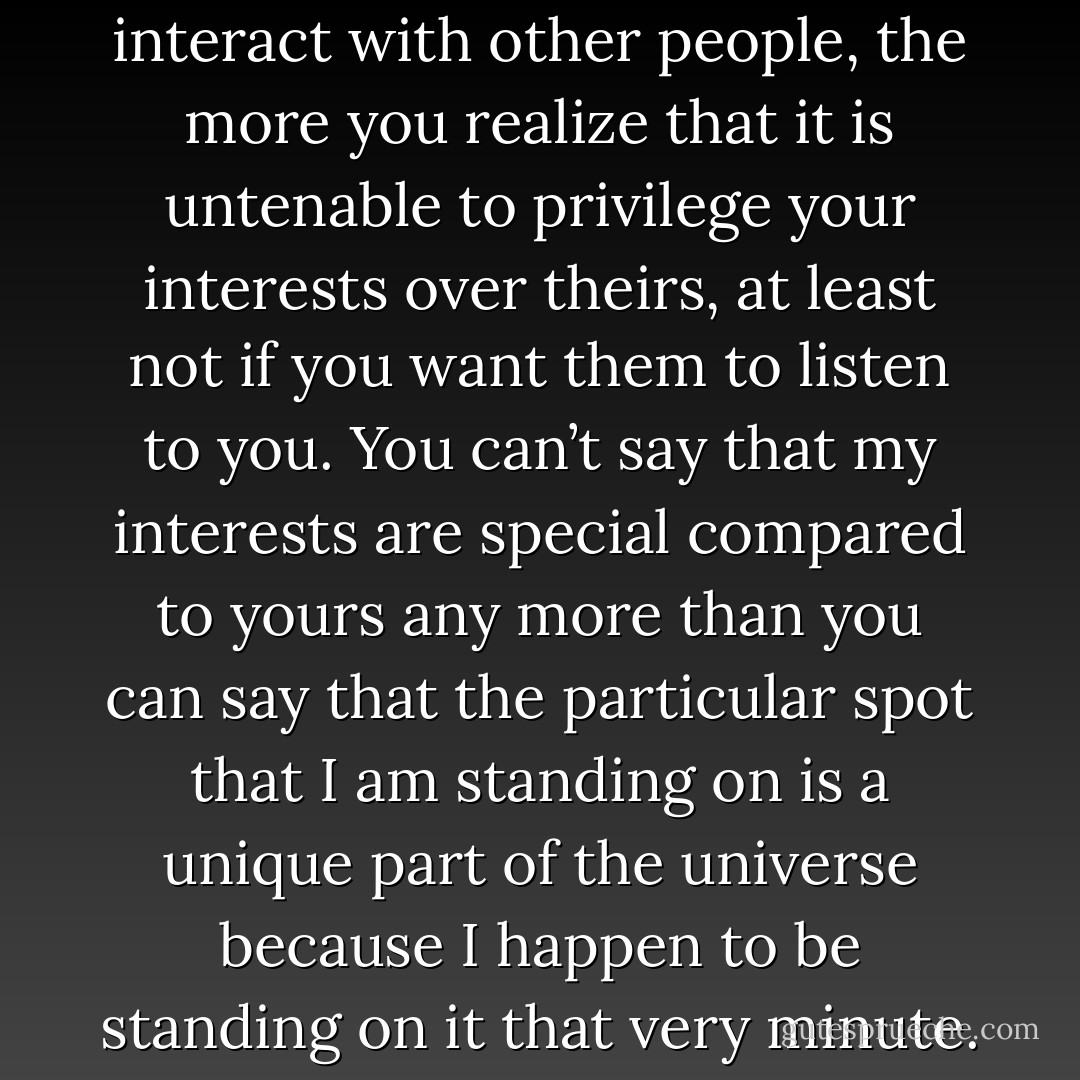 The more you think about and interact with other people, the more you realize that it is untenable to privilege your interests over theirs, at least not if you want them to listen to you. You can’t say that my interests are special compared to yours any more than you can say that the particular spot that I am standing on is a unique part of the universe because I happen to be standing on it that very minute. - Steven Pinker