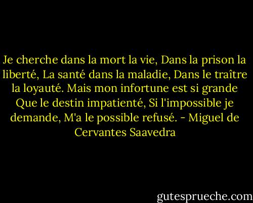 Je cherche dans la mort la vie,<br />Dans la prison la liberté,<br />La santé dans la maladie,<br />Dans le traître la loyauté.<br />Mais mon infortune est si grande<br />Que le destin impatienté,<br />Si l'impossible je demande,<br />M'a le possible refusé. - Miguel de Cervantes Saavedra