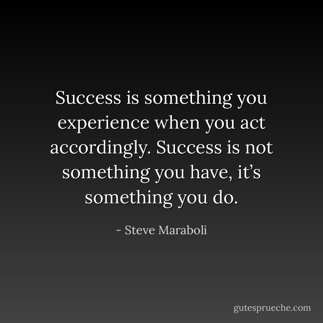 Success is something you experience when you act accordingly. Success is not something you have, it’s something you do. - Steve Maraboli