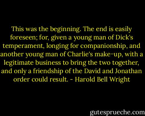 This was the beginning. The end is easily foreseen; for, given a young man of Dick's temperament, longing<br />for companionship, and another young man of Charlie's make−up, with a legitimate business to bring the two<br />together, and only a friendship of the David and Jonathan order could result. - Harold Bell Wright