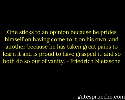 One sticks to an opinion because he prides himself on having come to it on his own, and another because he has taken great pains to learn it and is proud to have grasped it: and so both do so out of vanity. - Friedrich Nietzsche