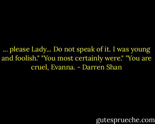 ... please Lady... Do not speak of it. I was young and foolish."<br />"You most certainly were."<br />"You are cruel, Evanna. - Darren Shan