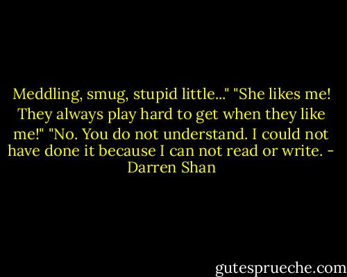 Meddling, smug, stupid little..."<br />"She likes me! They always play hard to get when they like me!"<br />"No. You do not understand. I could not have done it because I can not read or write. - Darren Shan