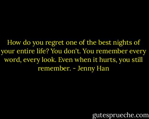 How do you regret one of the best nights of your entire life? You don't. You remember every word, every look. Even when it hurts, you still remember. - Jenny Han