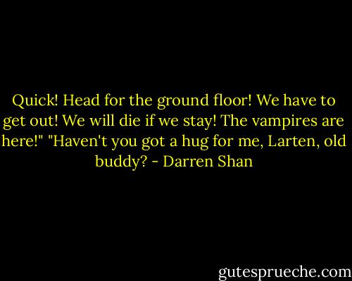 Quick! Head for the ground floor! We have to get out! We will die if we stay! The vampires are here!"<br />"Haven't you got a hug for me, Larten, old buddy? - Darren Shan