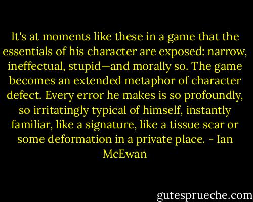 It's at moments like these in a game that the essentials of his character are exposed: narrow, ineffectual, stupid—and morally so. The game becomes an extended metaphor of character defect. Every error he makes is so profoundly, so irritatingly typical of himself, instantly familiar, like a signature, like a tissue scar or some deformation in a private place. - Ian McEwan