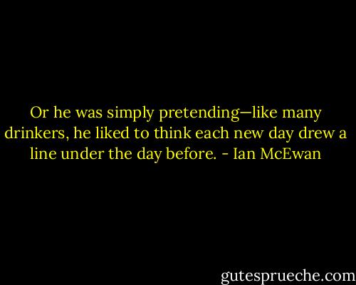 Or he was simply pretending—like many drinkers, he liked to think each new day drew a line under the day before. - Ian McEwan