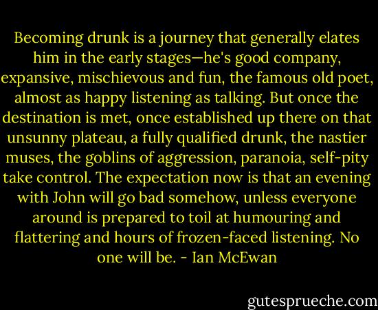 Becoming drunk is a journey that generally elates him in the early stages—he's good company, expansive, mischievous and fun, the famous old poet, almost as happy listening as talking. But once the destination is met, once established up there on that unsunny plateau, a fully qualified drunk, the nastier muses, the goblins of aggression, paranoia, self-pity take control. The expectation now is that an evening with John will go bad somehow, unless everyone around is prepared to toil at humouring and flattering and hours of frozen-faced listening. No one will be. - Ian McEwan
