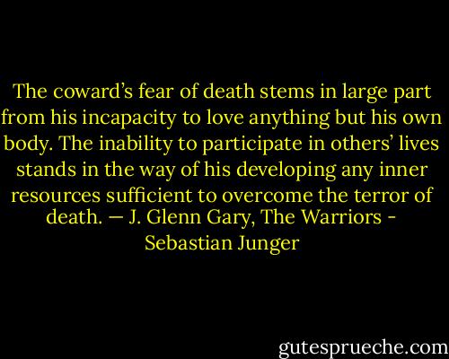 The coward’s fear of death stems in large part from his incapacity to love anything but his own body. The inability to participate in others’ lives stands in the way of his developing any inner resources sufficient to overcome the terror of death. — J. Glenn Gary, The Warriors - Sebastian Junger