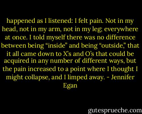 happened as I listened: I felt pain. Not in my head, not in my arm, not in my leg; everywhere at once. I told myself there was no difference between being “inside” and being “outside,” that it all came down to X’s and O’s that could be acquired in any number of different ways, but the pain increased to a point where I thought I might collapse, and I limped away. - Jennifer Egan