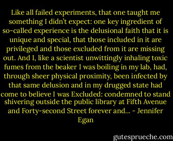 Like all failed experiments, that one taught me something I didn’t expect: one key ingredient of so-called experience is the delusional faith that it is unique and special, that those included in it are privileged and those excluded from it are missing out. And I, like a scientist unwittingly inhaling toxic fumes from the beaker I was boiling in my lab, had, through sheer physical proximity, been infected by that same delusion and in my drugged state had come to believe I was Excluded: condemned to stand shivering outside the public library at Fifth Avenue and Forty-second Street forever and... - Jennifer Egan