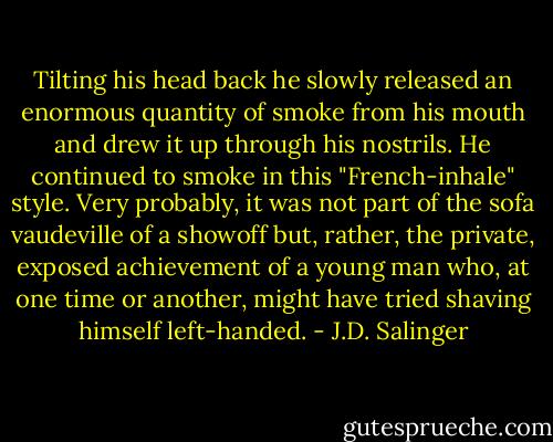 Tilting his head back he slowly released an enormous quantity of smoke from his mouth and drew it up through his nostrils. He continued to smoke in this "French-inhale" style. Very probably, it was not part of the sofa vaudeville of a showoff but, rather, the private, exposed achievement of a young man who, at one time or another, might have tried shaving himself left-handed. - J.D. Salinger