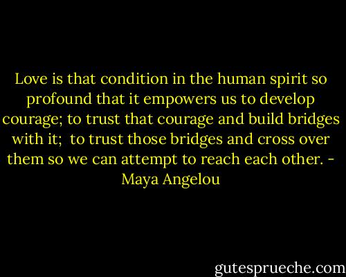 Love is that condition in the human spirit so profound that it empowers us to develop courage; to trust that courage and build bridges with it; <br />to trust those bridges and cross over them so we can attempt to reach each other. - Maya Angelou