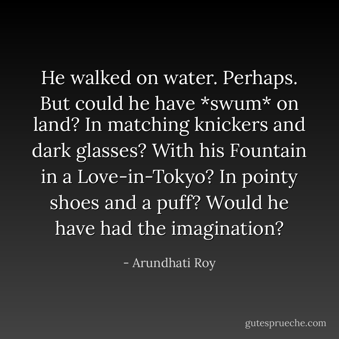 He walked on water. Perhaps. But could he have *swum* on land? In matching knickers and dark glasses? With his Fountain in a Love-in-Tokyo? In pointy shoes and a puff? Would he have had the imagination? - Arundhati Roy