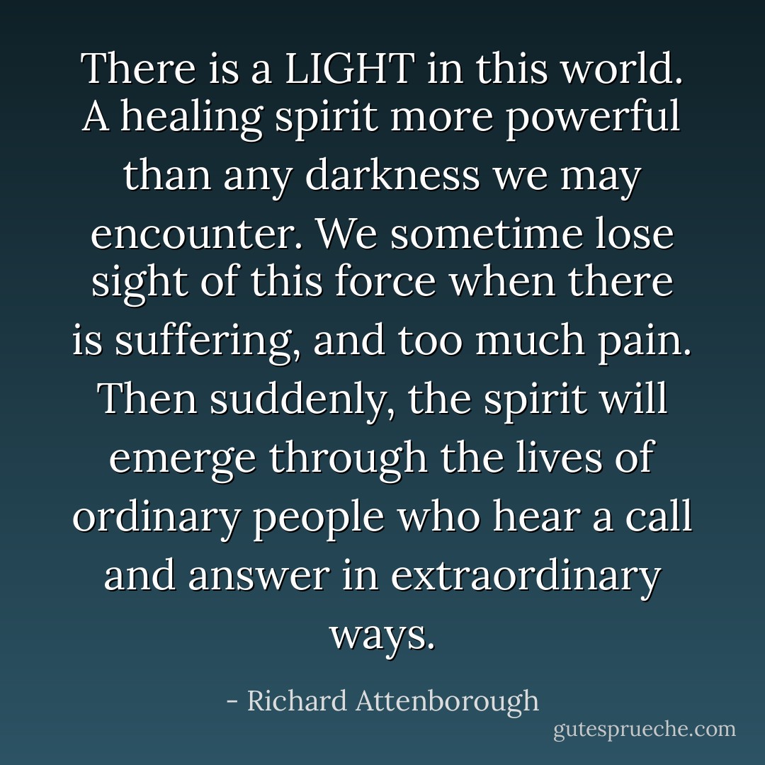 There is a LIGHT in this world. A healing spirit more powerful than any darkness we may encounter. We sometime lose sight of this force when there is suffering, and too much pain. Then suddenly, the spirit will emerge through the lives of ordinary people who hear a call and answer in extraordinary ways. - Richard Attenborough