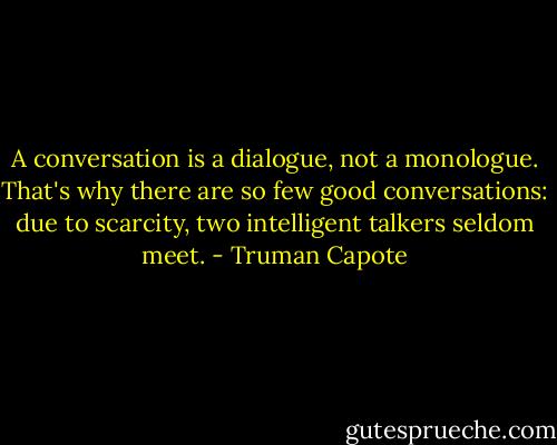 A conversation is a dialogue, not a monologue. That's why there are so few good conversations: due to scarcity, two intelligent talkers seldom meet. - Truman Capote