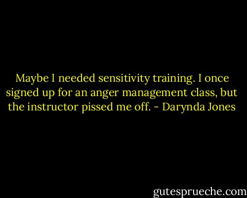 Maybe I needed sensitivity training. I once signed up for an anger management class, but the instructor pissed me off. - Darynda Jones