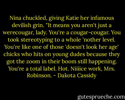 Nina chuckled, giving Katie her infamous devilish grin. "It means you aren't just a werecougar, lady. You're a cougar-cougar. You took stereotyping to a whole 'nother level. You're like one of those 'doesn't look her age' chicks who hits on young dudes because they got the zoom in their boom still happening. You're a total label. Hot. Niiiice work, Mrs. Robinson. - Dakota Cassidy