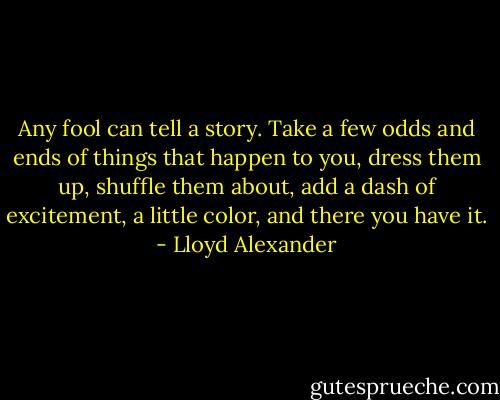 Any fool can tell a story. Take a few odds and ends of things that happen to you, dress them up, shuffle them about, add a dash of excitement, a little color, and there you have it. - Lloyd Alexander