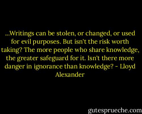...Writings can be stolen, or changed, or used for evil purposes. But isn't the risk worth taking? The more people who share knowledge, the greater safeguard for it. Isn't there more danger in ignorance than knowledge? - Lloyd Alexander