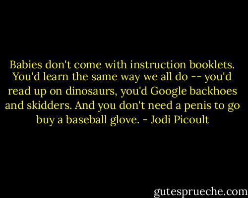 Babies don't come with instruction booklets. You'd learn the same way we all do -- you'd read up on dinosaurs, you'd Google backhoes and skidders. And you don't need a penis to go buy a baseball glove. - Jodi Picoult