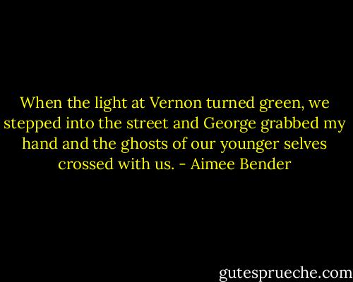 When the light at Vernon turned green, we stepped into the street and George grabbed my hand and the ghosts of our younger selves crossed with us. - Aimee Bender