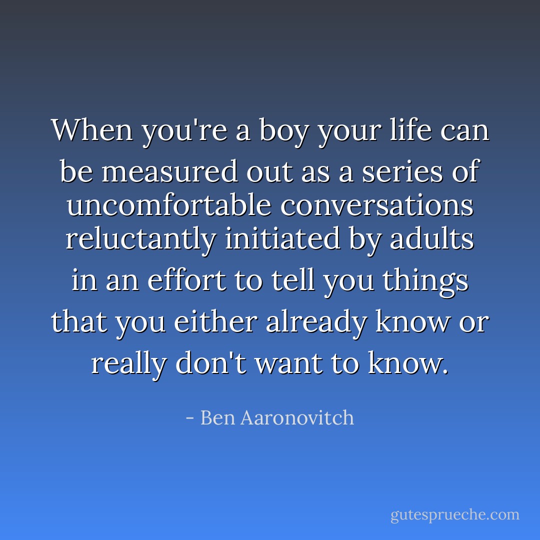When you're a boy your life can be measured out as a series of uncomfortable conversations reluctantly initiated by adults in an effort to tell you things that you either already know or really don't want to know. - Ben Aaronovitch