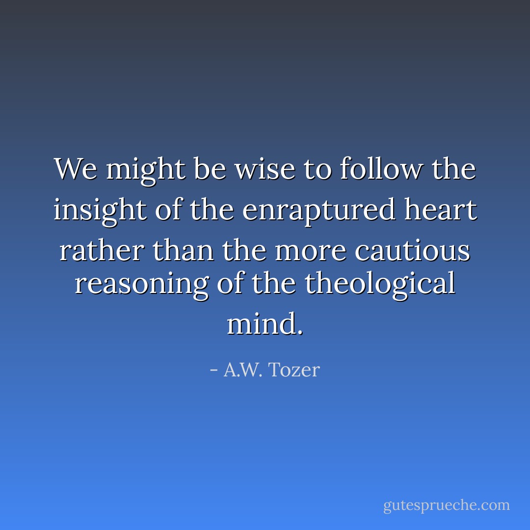 We might be wise to follow the insight of the enraptured heart rather than the more cautious reasoning of the theological mind. - A.W. Tozer