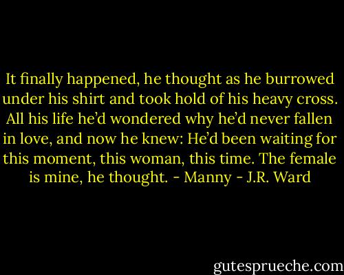 It finally happened, he thought as he burrowed under his shirt and took hold of his heavy cross. All his life he’d wondered why he’d never fallen in love, and now he knew: He’d been waiting for this moment, this woman, this time. The female is mine, he thought. - Manny - J.R. Ward