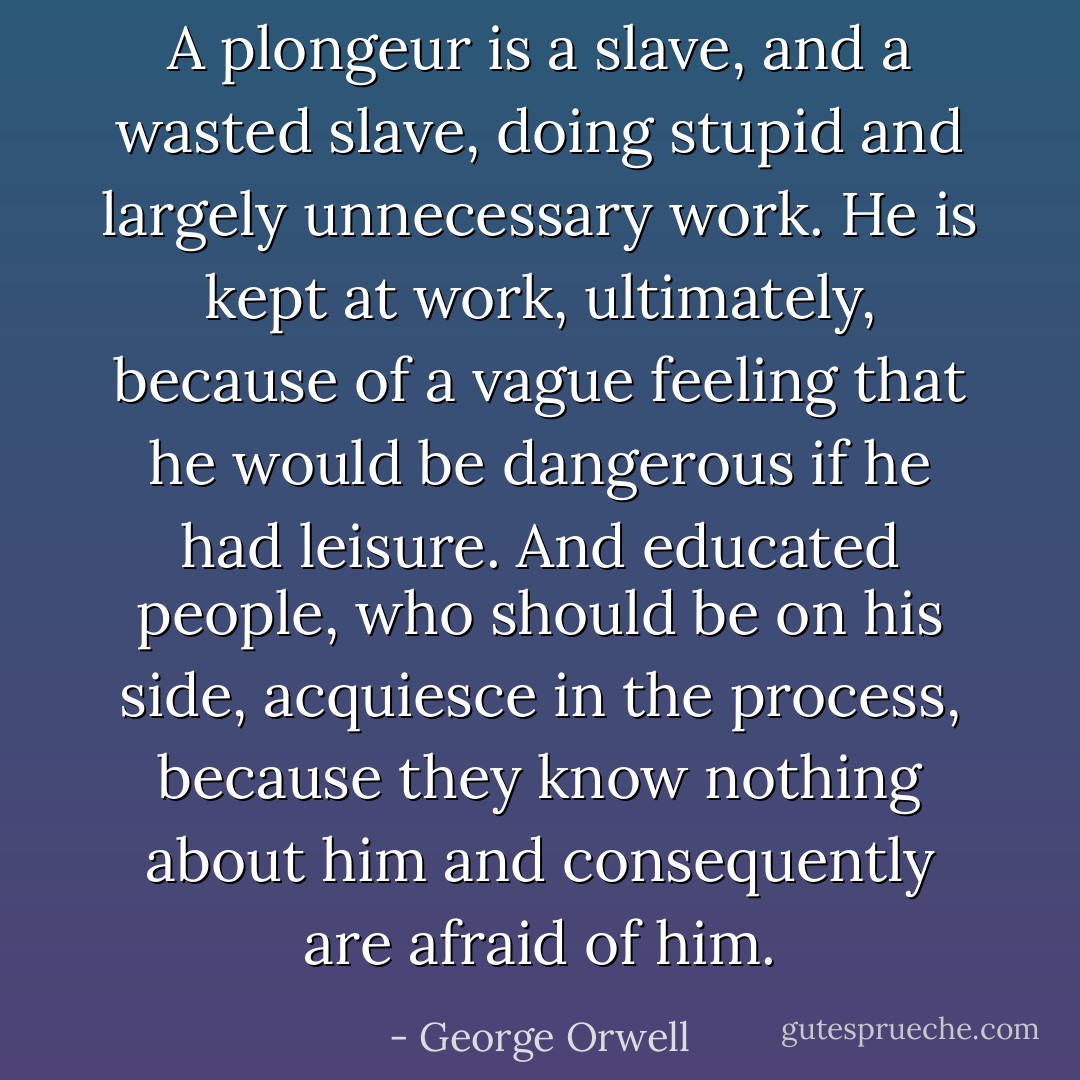A <em>plongeur</em> is a slave, and a wasted slave, doing stupid and largely unnecessary work. He is kept at work, ultimately, because of a vague feeling that he would be dangerous if he had leisure. And educated people, who should be on his side, acquiesce in the process, because they know nothing about him and consequently are afraid of him. - George Orwell