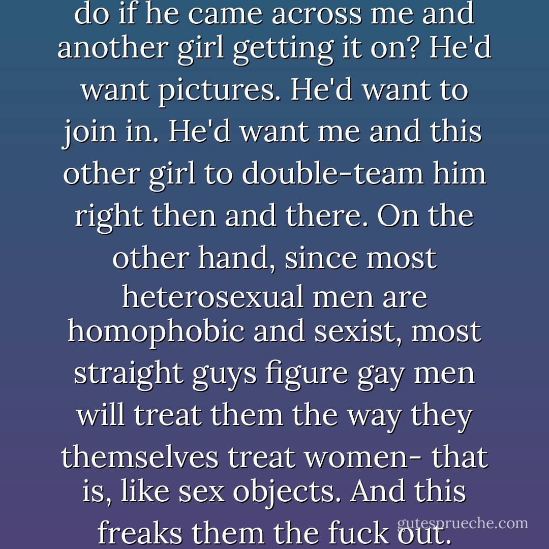 What would my first sergeant do if he came across me and another girl getting it on? He'd want pictures. He'd want to join in. He'd want me and this other girl to double-team him right then and there. On the other hand, since most heterosexual men are homophobic and sexist, most straight guys figure gay men will treat them the way they themselves treat women- that is, like sex objects. And this freaks them the fuck out. - Kayla Williams