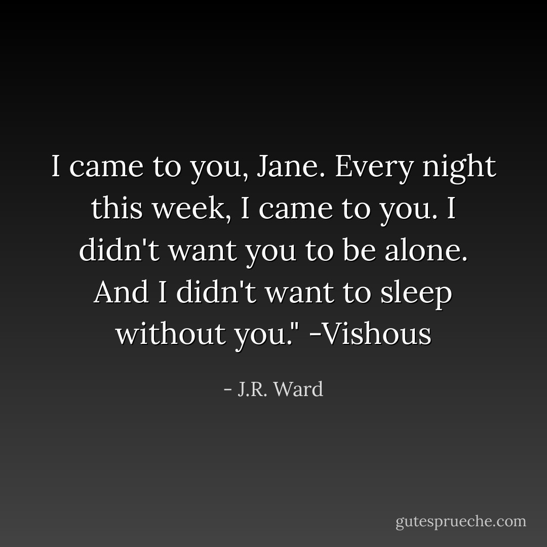 I came to you, Jane. Every night this week, I came to you. I didn't want you to be alone. And I didn't want to sleep without you." -Vishous - J.R. Ward