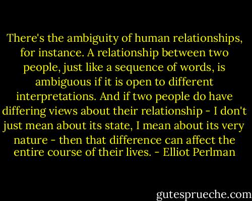 There's the ambiguity of human relationships, for instance. A relationship between two people, just like a sequence of words, is ambiguous if it is open to different interpretations. And if two people do have differing views about their relationship - I don't just mean about its state, I mean about its very nature - then that difference can affect the entire course of their lives. - Elliot Perlman