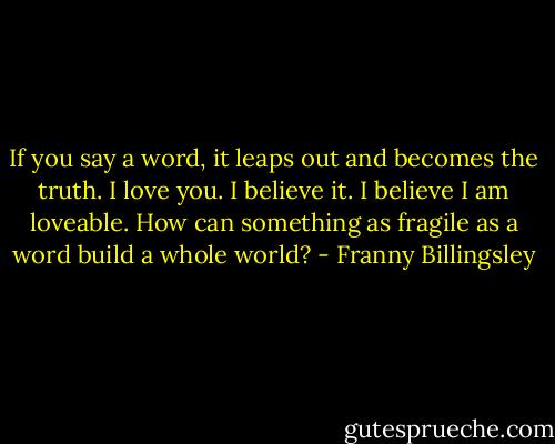 If you say a word, it leaps out and becomes the truth. I love you. I believe it. I believe I am loveable. How can something as fragile as a word build a whole world? - Franny Billingsley