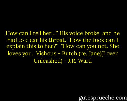 How can I tell her...." His voice broke, and he had to clear his throat. "How the fuck can I explain this to her?"<br /><br />"How can you not. She loves you.<br /><br />Vishous - Butch (re. Jane)(Lover Unleashed) - J.R. Ward