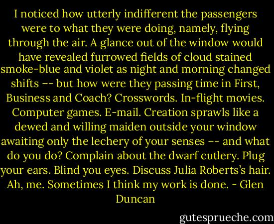I noticed how utterly indifferent the passengers were to what they were doing, namely, flying through the air. A glance out of the window would have revealed furrowed fields of cloud stained smoke-blue and violet as night and morning changed shifts –- but how were they passing time in First, Business and Coach? Crosswords. In-flight movies. Computer games. E-mail. Creation sprawls like a dewed and willing maiden outside your window awaiting only the lechery of your senses –- and what do you do? Complain about the dwarf cutlery. Plug your ears. Blind you eyes. Discuss Julia Roberts’s hair. Ah, me. Sometimes I think my work is done. - Glen Duncan
