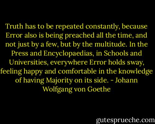 Truth has to be repeated constantly, because Error also is being preached all the time, and not just by a few, but by the multitude. In the Press and Encyclopaedias, in Schools and Universities, everywhere Error holds sway, feeling happy and comfortable in the knowledge of having Majority on its side. - Johann Wolfgang von Goethe