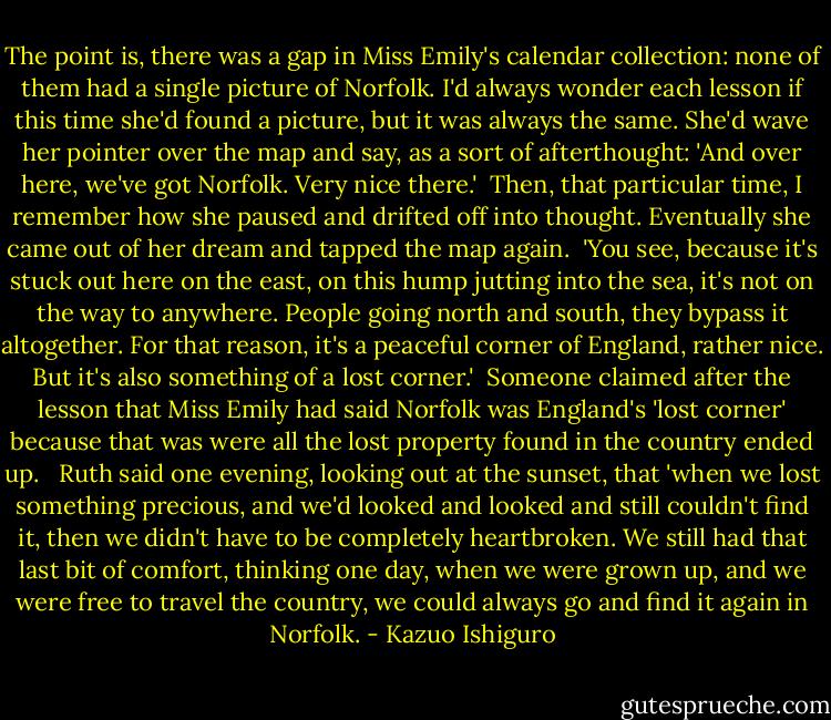 The point is, there was a gap in Miss Emily's calendar collection: none of them had a single picture of Norfolk. I'd always wonder each lesson if this time she'd found a picture, but it was always the same. She'd wave her pointer over the map and say, as a sort of afterthought: 'And over here, we've got Norfolk. Very nice there.'<br /> Then, that particular time, I remember how she paused and drifted off into thought. Eventually she came out of her dream and tapped the map again.<br /> 'You see, because it's stuck out here on the east, on this hump jutting into the sea, it's not on the way to anywhere. People going north and south, they bypass it altogether. For that reason, it's a peaceful corner of England, rather nice. But it's also something of a lost corner.'<br /> Someone claimed after the lesson that Miss Emily had said Norfolk was England's 'lost corner' because that was were all the lost property found in the country ended up. <br /> Ruth said one evening, looking out at the sunset, that 'when we lost something precious, and we'd looked and looked and still couldn't find it, then we didn't have to be completely heartbroken. We still had that last bit of comfort, thinking one day, when we were grown up, and we were free to travel the country, we could always go and find it again in Norfolk. - Kazuo Ishiguro