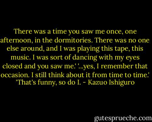 There was a time you saw me once, one afternoon, in the dormitories. There was no one else around, and I was playing this tape, this music. I was sort of dancing with my eyes closed and you saw me.'<br />'...yes, I remember that occasion. I still think about it from time to time.'<br />'That's funny, so do I. - Kazuo Ishiguro