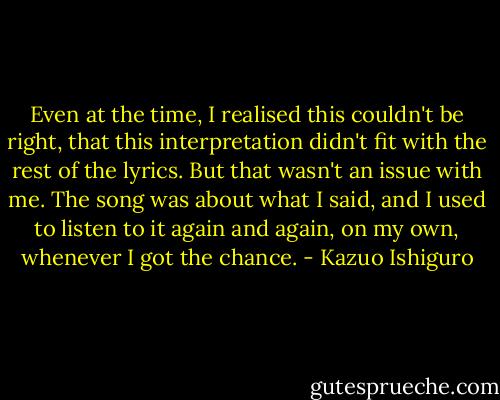 Even at the time, I realised this couldn't be right, that this interpretation didn't fit with the rest of the lyrics. But that wasn't an issue with me. The song was about what I said, and I used to listen to it again and again, on my own, whenever I got the chance. - Kazuo Ishiguro