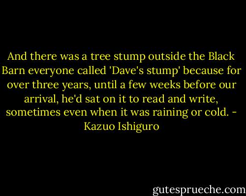 And there was a tree stump outside the Black Barn everyone called 'Dave's stump' because for over three years, until a few weeks before our arrival, he'd sat on it to read and write, sometimes even when it was raining or cold. - Kazuo Ishiguro