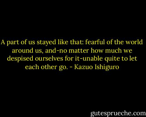 A part of us stayed like that: fearful of the world around us, and-no matter how much we despised ourselves for it-unable quite to let each other go. - Kazuo Ishiguro