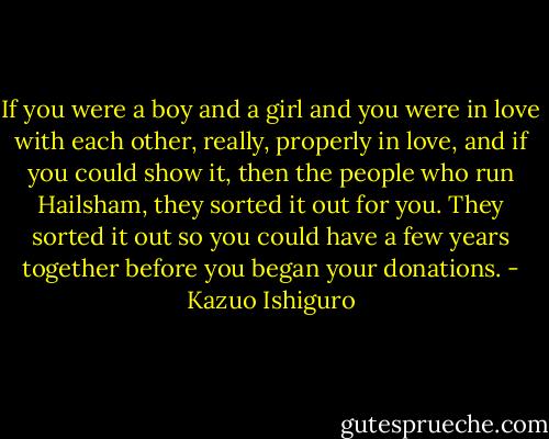 If you were a boy and a girl and you were in love with each other, really, properly in love, and if you could show it, then the people who run Hailsham, they sorted it out for you. They sorted it out so you could have a few years together before you began your donations. - Kazuo Ishiguro