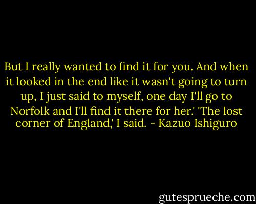 But I really wanted to find it for you. And when it looked in the end like it wasn't going to turn up, I just said to myself, one day I'll go to Norfolk and I'll find it there for her.'<br />'The lost corner of England,' I said. - Kazuo Ishiguro