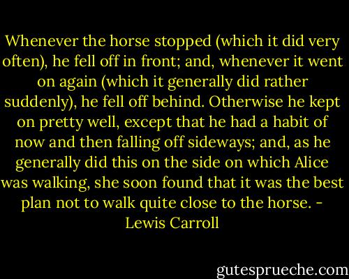 Whenever the horse stopped (which it did very often), he fell off in front; and, whenever it went on again (which it generally did rather suddenly), he fell off behind. Otherwise he kept on pretty well, except that he had a habit of now and then falling off sideways; and, as he generally did this on the side on which Alice was walking, she soon found that it was the best plan not to walk quite close to the horse. - Lewis Carroll