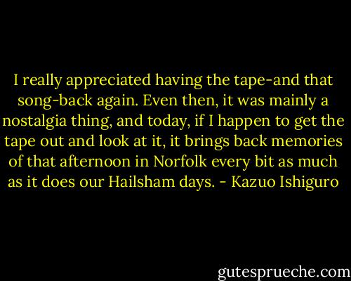 I really appreciated having the tape-and that song-back again. Even then, it was mainly a nostalgia thing, and today, if I happen to get the tape out and look at it, it brings back memories of that afternoon in Norfolk every bit as much as it does our Hailsham days. - Kazuo Ishiguro