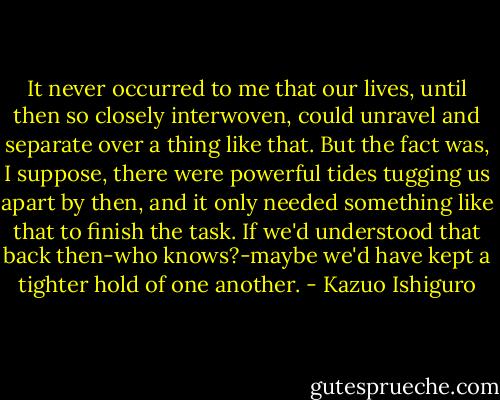 It never occurred to me that our lives, until then so closely interwoven, could unravel and separate over a thing like that. But the fact was, I suppose, there were powerful tides tugging us apart by then, and it only needed something like that to finish the task. If we'd understood that back then-who knows?-maybe we'd have kept a tighter hold of one another. - Kazuo Ishiguro